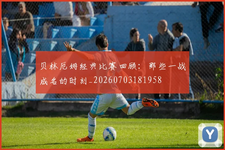 贝林厄姆经典比赛回顾:那些一战成名的时刻_20260703181958