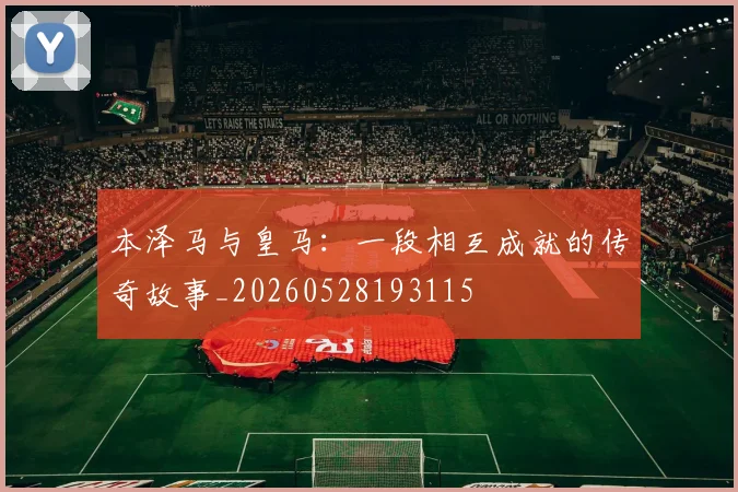 本泽马与皇马:一段相互成就的传奇故事_20260528193115