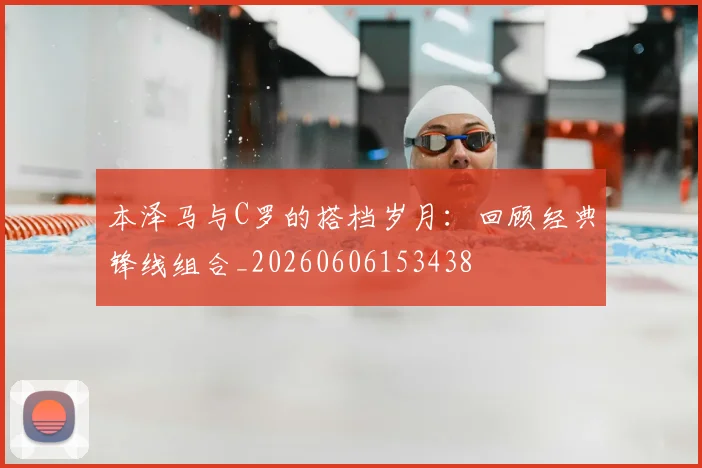 本泽马与C罗的搭档岁月：回顾经典锋线组合_20260606153438