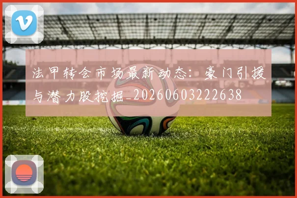 法甲转会市场最新动态：豪门引援与潜力股挖掘_20260603222638