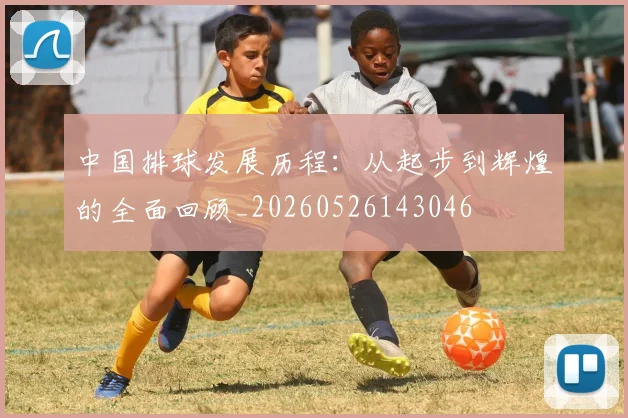 中国排球发展历程：从起步到辉煌的全面回顾_20260526143046