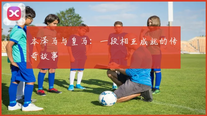 本泽马与皇马:一段相互成就的传奇故事