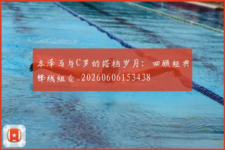 本泽马与C罗的搭档岁月：回顾经典锋线组合_20260606153438