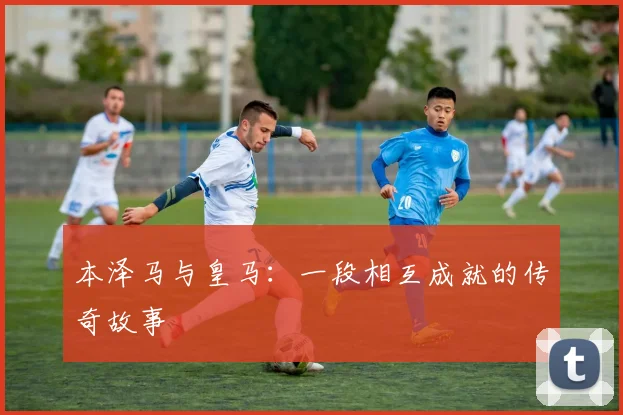 本泽马与皇马:一段相互成就的传奇故事